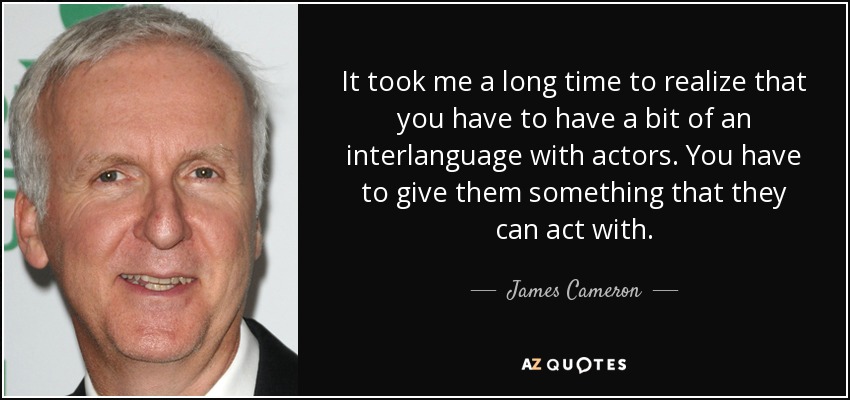 It took me a long time to realize that you have to have a bit of an interlanguage with actors. You have to give them something that they can act with. - James Cameron