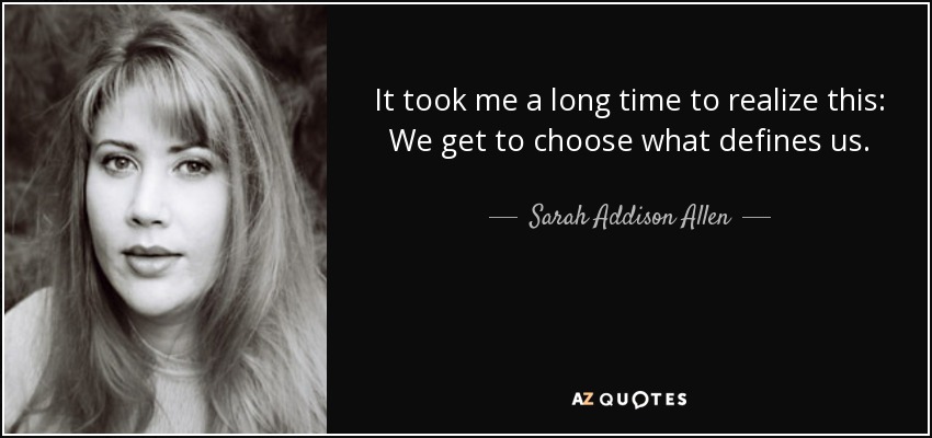 It took me a long time to realize this: We get to choose what defines us. - Sarah Addison Allen