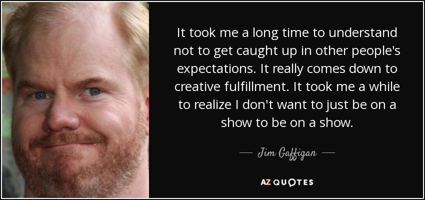 It took me a long time to understand not to get caught up in other people's expectations. It really comes down to creative fulfillment. It took me a while to realize I don't want to just be on a show to be on a show. - Jim Gaffigan