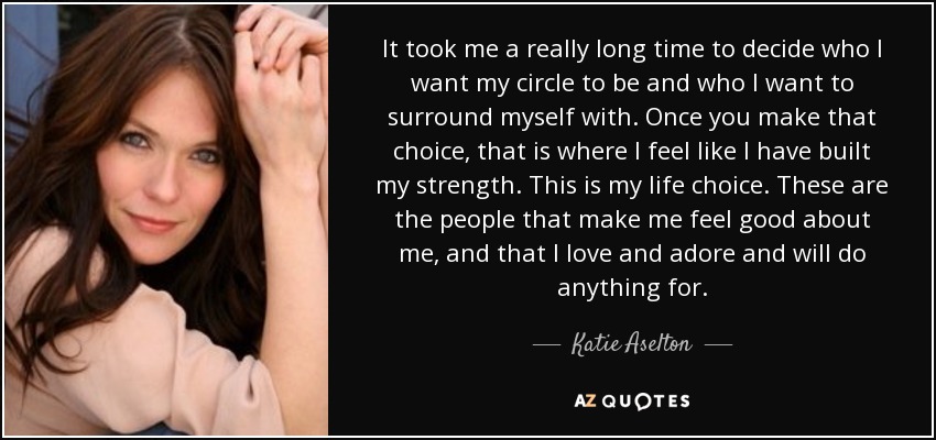 It took me a really long time to decide who I want my circle to be and who I want to surround myself with. Once you make that choice, that is where I feel like I have built my strength. This is my life choice. These are the people that make me feel good about me, and that I love and adore and will do anything for. - Katie Aselton