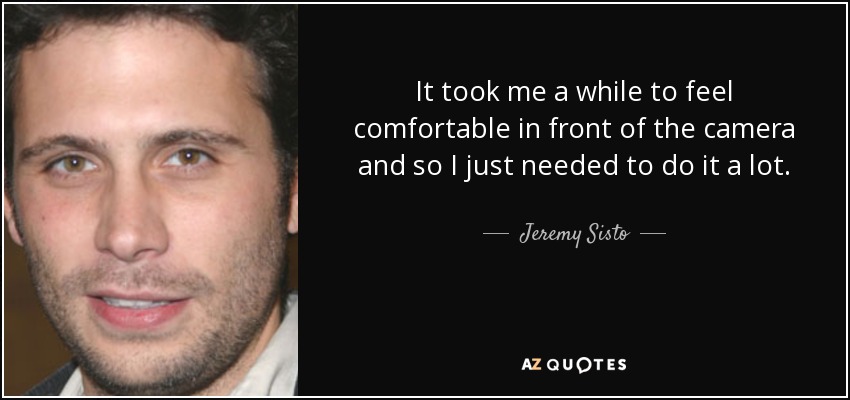 It took me a while to feel comfortable in front of the camera and so I just needed to do it a lot. - Jeremy Sisto
