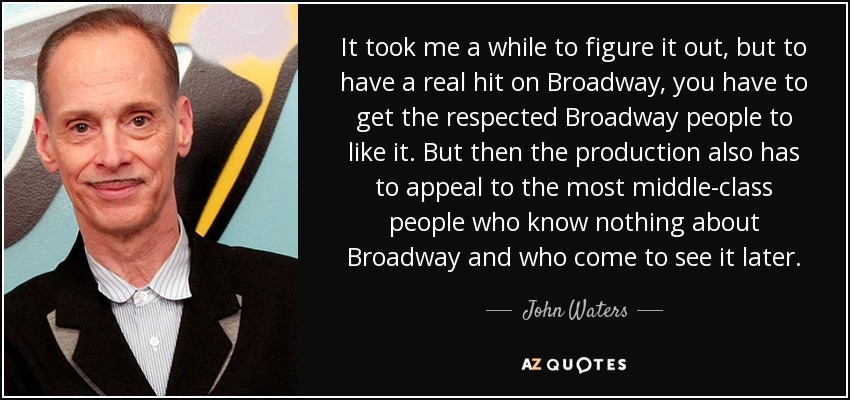 It took me a while to figure it out, but to have a real hit on Broadway, you have to get the respected Broadway people to like it. But then the production also has to appeal to the most middle-class people who know nothing about Broadway and who come to see it later. - John Waters