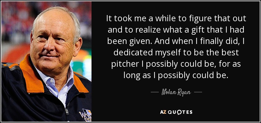It took me a while to figure that out and to realize what a gift that I had been given. And when I finally did, I dedicated myself to be the best pitcher I possibly could be, for as long as I possibly could be. - Nolan Ryan