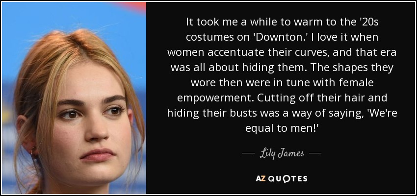 It took me a while to warm to the '20s costumes on 'Downton.' I love it when women accentuate their curves, and that era was all about hiding them. The shapes they wore then were in tune with female empowerment. Cutting off their hair and hiding their busts was a way of saying, 'We're equal to men!' - Lily James