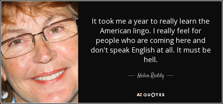 It took me a year to really learn the American lingo. I really feel for people who are coming here and don't speak English at all. It must be hell. - Helen Reddy