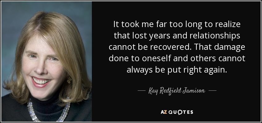 It took me far too long to realize that lost years and relationships cannot be recovered. That damage done to oneself and others cannot always be put right again. - Kay Redfield Jamison