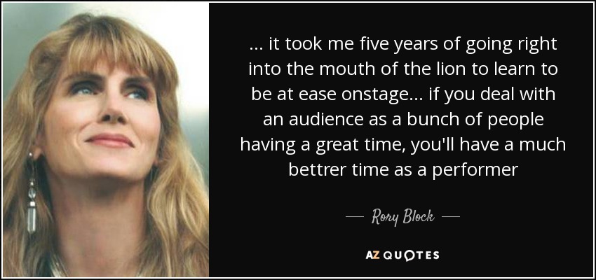 ... it took me five years of going right into the mouth of the lion to learn to be at ease onstage ... if you deal with an audience as a bunch of people having a great time, you'll have a much bettrer time as a performer - Rory Block