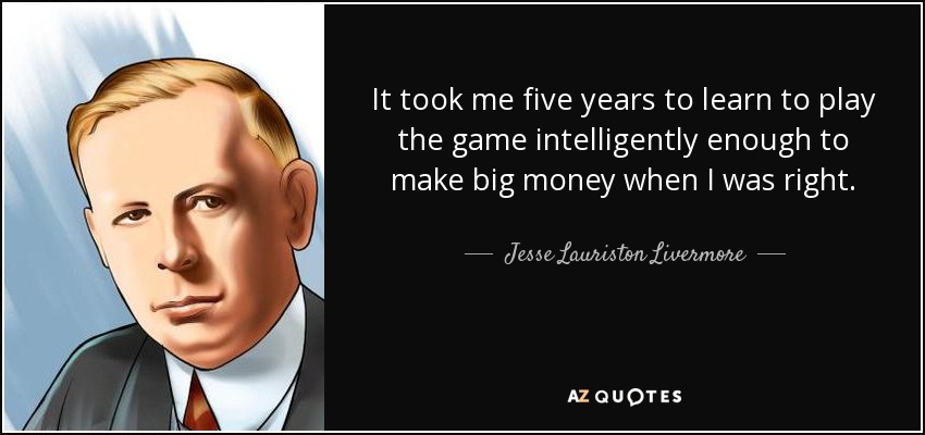 It took me five years to learn to play the game intelligently enough to make big money when I was right. - Jesse Lauriston Livermore