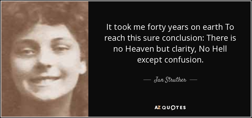 It took me forty years on earth To reach this sure conclusion: There is no Heaven but clarity, No Hell except confusion. - Jan Struther