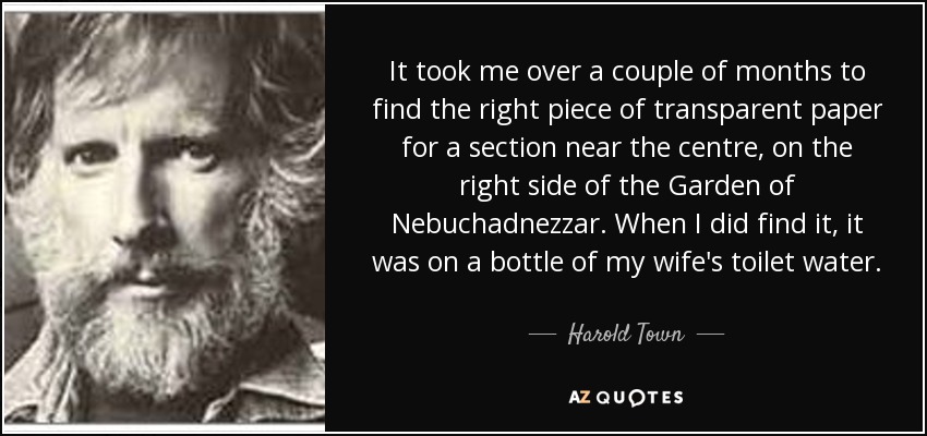 It took me over a couple of months to find the right piece of transparent paper for a section near the centre, on the right side of the Garden of Nebuchadnezzar. When I did find it, it was on a bottle of my wife's toilet water. - Harold Town