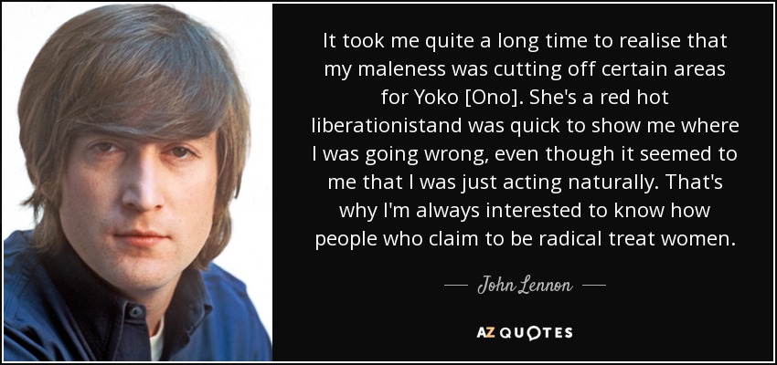 It took me quite a long time to realise that my maleness was cutting off certain areas for Yoko [Ono]. She's a red hot liberationistand was quick to show me where I was going wrong, even though it seemed to me that I was just acting naturally. That's why I'm always interested to know how people who claim to be radical treat women. - John Lennon