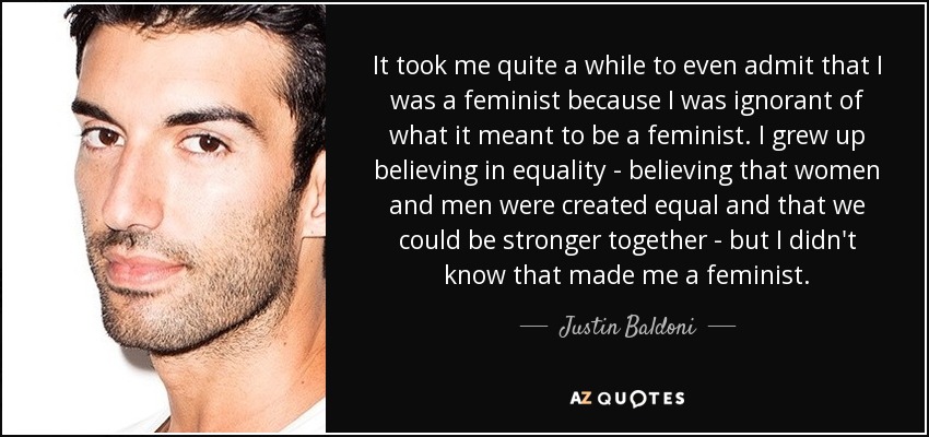 It took me quite a while to even admit that I was a feminist because I was ignorant of what it meant to be a feminist. I grew up believing in equality - believing that women and men were created equal and that we could be stronger together - but I didn't know that made me a feminist. - Justin Baldoni