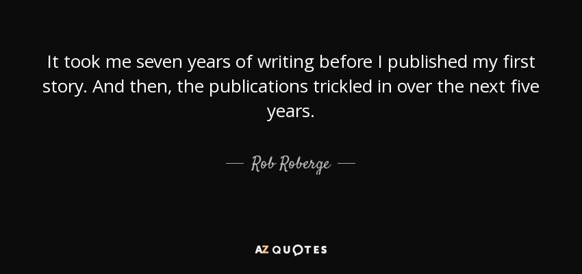 It took me seven years of writing before I published my first story. And then, the publications trickled in over the next five years. - Rob Roberge