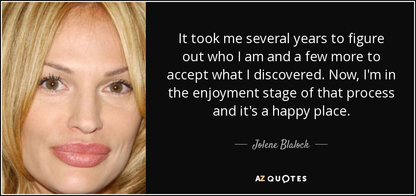 It took me several years to figure out who I am and a few more to accept what I discovered. Now, I'm in the enjoyment stage of that process and it's a happy place. - Jolene Blalock