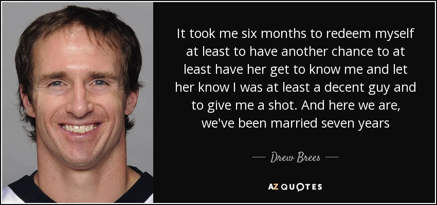 It took me six months to redeem myself at least to have another chance to at least have her get to know me and let her know I was at least a decent guy and to give me a shot. And here we are, we've been married seven years - Drew Brees