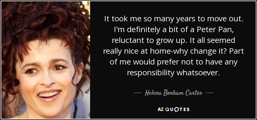 It took me so many years to move out. I'm definitely a bit of a Peter Pan, reluctant to grow up. It all seemed really nice at home-why change it? Part of me would prefer not to have any responsibility whatsoever. - Helena Bonham Carter