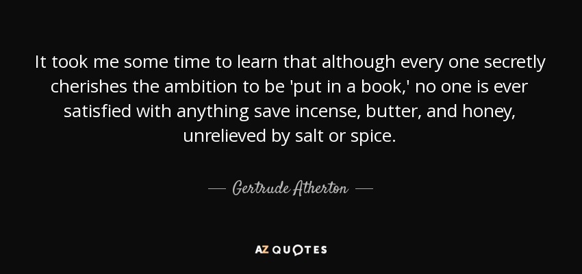 It took me some time to learn that although every one secretly cherishes the ambition to be 'put in a book,' no one is ever satisfied with anything save incense, butter, and honey, unrelieved by salt or spice. - Gertrude Atherton