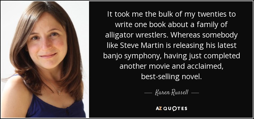 It took me the bulk of my twenties to write one book about a family of alligator wrestlers. Whereas somebody like Steve Martin is releasing his latest banjo symphony, having just completed another movie and acclaimed, best-selling novel. - Karen Russell