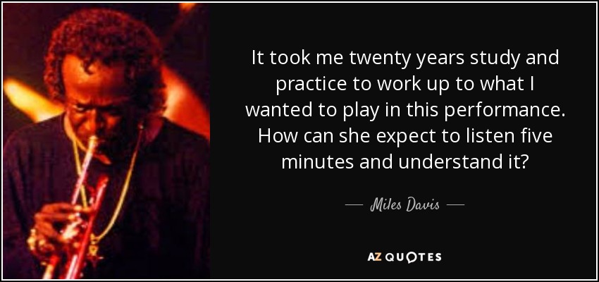 It took me twenty years study and practice to work up to what I wanted to play in this performance. How can she expect to listen five minutes and understand it? - Miles Davis