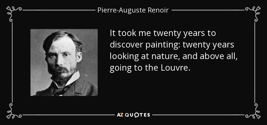 It took me twenty years to discover painting: twenty years looking at nature, and above all, going to the Louvre. - Pierre-Auguste Renoir