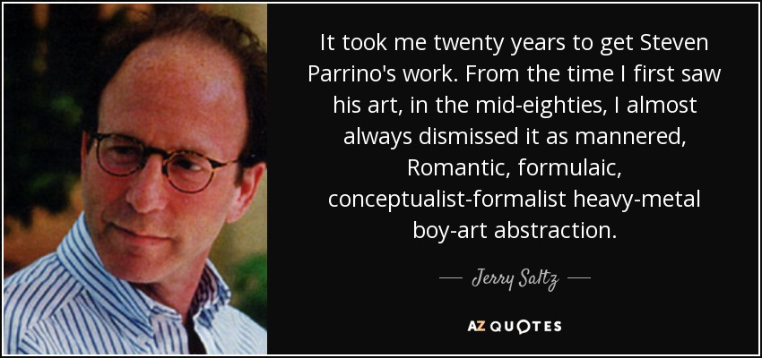 It took me twenty years to get Steven Parrino's work. From the time I first saw his art, in the mid-eighties, I almost always dismissed it as mannered, Romantic, formulaic, conceptualist-formalist heavy-metal boy-art abstraction. - Jerry Saltz