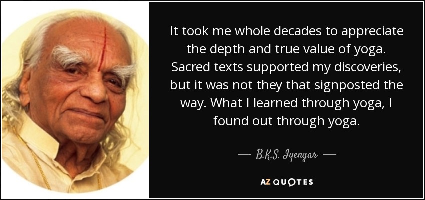 It took me whole decades to appreciate the depth and true value of yoga. Sacred texts supported my discoveries, but it was not they that signposted the way. What I learned through yoga, I found out through yoga. - B.K.S. Iyengar