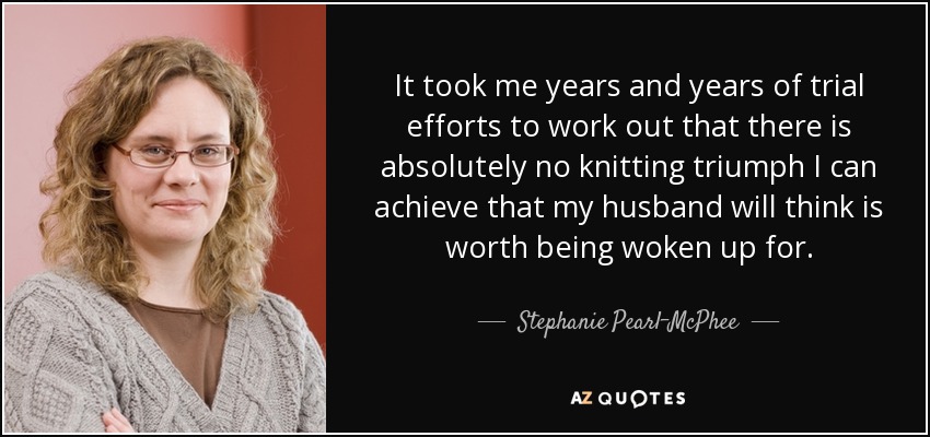 It took me years and years of trial efforts to work out that there is absolutely no knitting triumph I can achieve that my husband will think is worth being woken up for. - Stephanie Pearl-McPhee
