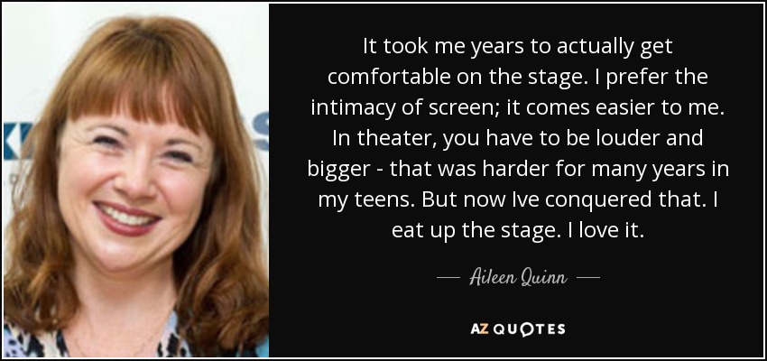 It took me years to actually get comfortable on the stage. I prefer the intimacy of screen; it comes easier to me. In theater, you have to be louder and bigger - that was harder for many years in my teens. But now Ive conquered that. I eat up the stage. I love it. - Aileen Quinn