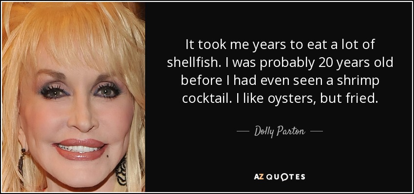 It took me years to eat a lot of shellfish. I was probably 20 years old before I had even seen a shrimp cocktail. I like oysters, but fried. - Dolly Parton