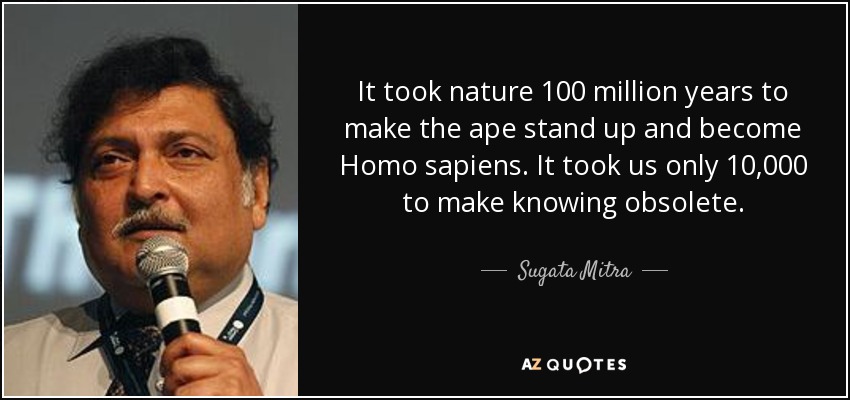 It took nature 100 million years to make the ape stand up and become Homo sapiens. It took us only 10,000 to make knowing obsolete. - Sugata Mitra