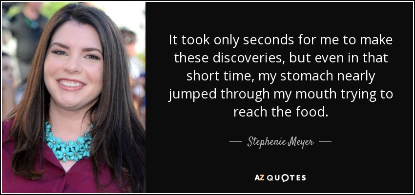 It took only seconds for me to make these discoveries, but even in that short time, my stomach nearly jumped through my mouth trying to reach the food. - Stephenie Meyer