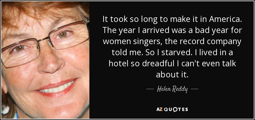 It took so long to make it in America. The year I arrived was a bad year for women singers, the record company told me. So I starved. I lived in a hotel so dreadful I can't even talk about it. - Helen Reddy