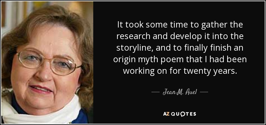 It took some time to gather the research and develop it into the storyline, and to finally finish an origin myth poem that I had been working on for twenty years. - Jean M. Auel