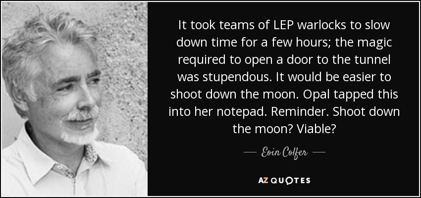 It took teams of LEP warlocks to slow down time for a few hours; the magic required to open a door to the tunnel was stupendous. It would be easier to shoot down the moon. Opal tapped this into her notepad. Reminder. Shoot down the moon? Viable? - Eoin Colfer