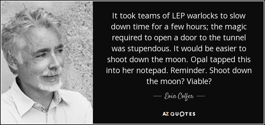It took teams of LEP warlocks to slow down time for a few hours; the magic required to open a door to the tunnel was stupendous. It would be easier to shoot down the moon. Opal tapped this into her notepad. Reminder. Shoot down the moon? Viable? - Eoin Colfer