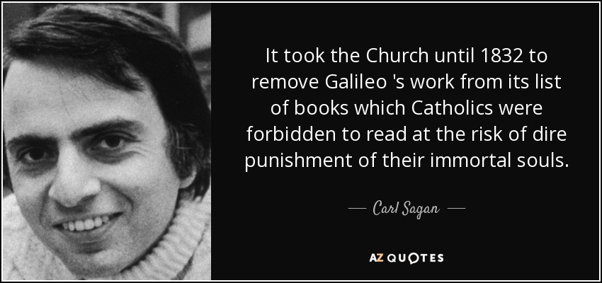 It took the Church until 1832 to remove Galileo 's work from its list of books which Catholics were forbidden to read at the risk of dire punishment of their immortal souls. - Carl Sagan