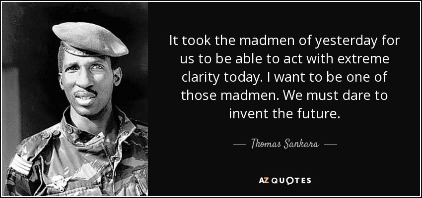 It took the madmen of yesterday for us to be able to act with extreme clarity today. I want to be one of those madmen. We must dare to invent the future. - Thomas Sankara