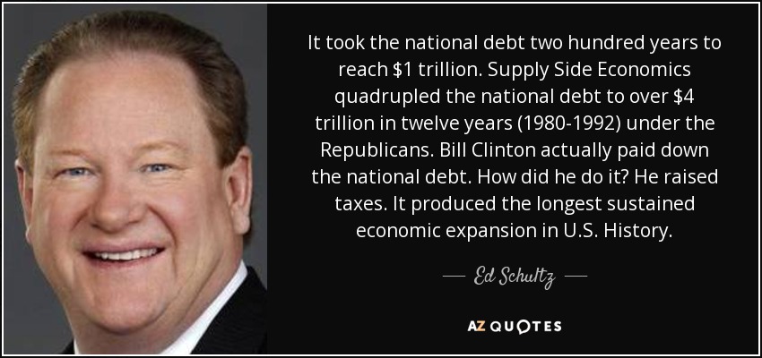 It took the national debt two hundred years to reach $1 trillion. Supply Side Economics quadrupled the national debt to over $4 trillion in twelve years (1980-1992) under the Republicans. Bill Clinton actually paid down the national debt. How did he do it? He raised taxes. It produced the longest sustained economic expansion in U.S. History. - Ed Schultz