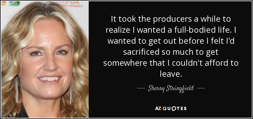 It took the producers a while to realize I wanted a full-bodied life. I wanted to get out before I felt I'd sacrificed so much to get somewhere that I couldn't afford to leave. - Sherry Stringfield