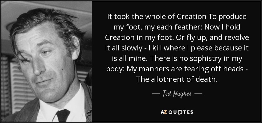 It took the whole of Creation To produce my foot, my each feather: Now I hold Creation in my foot. Or fly up, and revolve it all slowly - I kill where I please because it is all mine. There is no sophistry in my body: My manners are tearing off heads - The allotment of death. - Ted Hughes