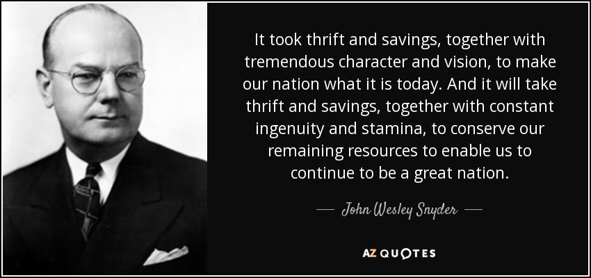 It took thrift and savings, together with tremendous character and vision, to make our nation what it is today. And it will take thrift and savings, together with constant ingenuity and stamina, to conserve our remaining resources to enable us to continue to be a great nation. - John Wesley Snyder