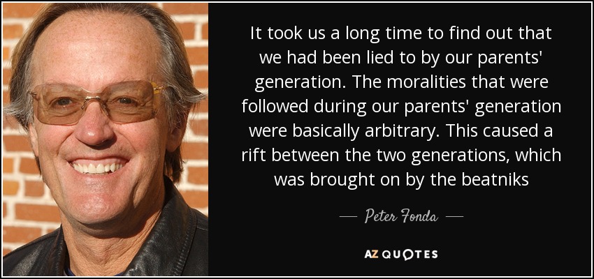 It took us a long time to find out that we had been lied to by our parents' generation. The moralities that were followed during our parents' generation were basically arbitrary. This caused a rift between the two generations, which was brought on by the beatniks - Peter Fonda