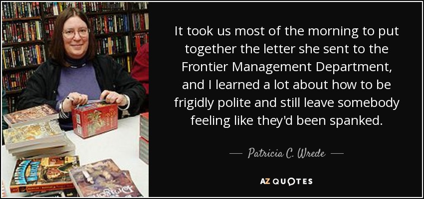 It took us most of the morning to put together the letter she sent to the Frontier Management Department, and I learned a lot about how to be frigidly polite and still leave somebody feeling like they'd been spanked. - Patricia C. Wrede