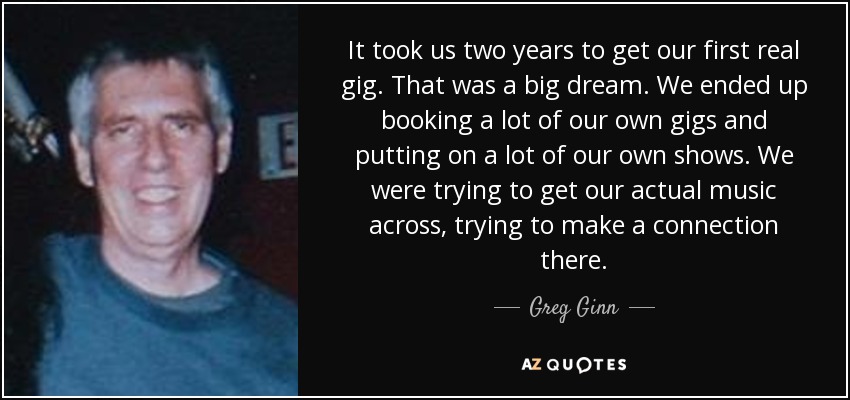 It took us two years to get our first real gig. That was a big dream. We ended up booking a lot of our own gigs and putting on a lot of our own shows. We were trying to get our actual music across, trying to make a connection there. - Greg Ginn