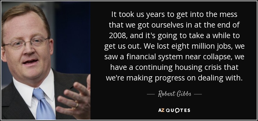 It took us years to get into the mess that we got ourselves in at the end of 2008, and it's going to take a while to get us out. We lost eight million jobs, we saw a financial system near collapse, we have a continuing housing crisis that we're making progress on dealing with. - Robert Gibbs
