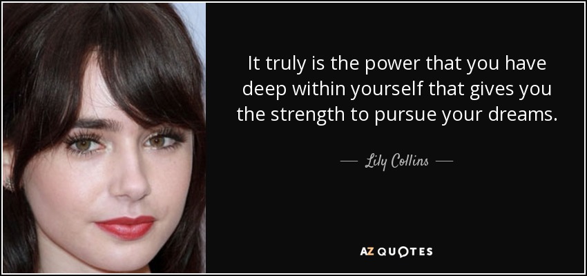 It truly is the power that you have deep within yourself that gives you the strength to pursue your dreams. - Lily Collins