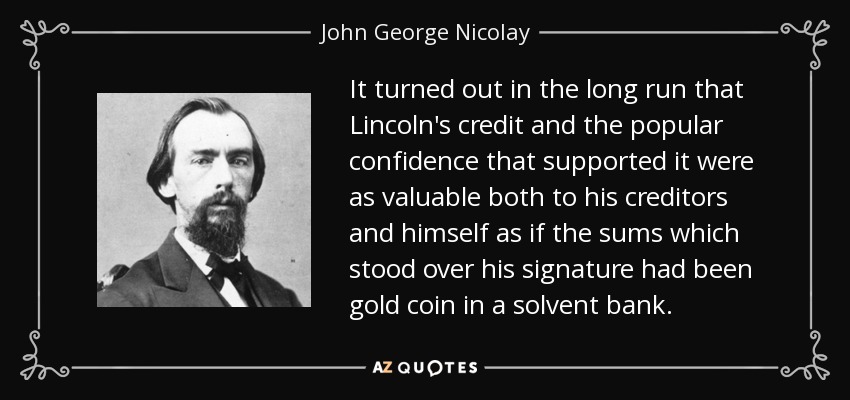 It turned out in the long run that Lincoln's credit and the popular confidence that supported it were as valuable both to his creditors and himself as if the sums which stood over his signature had been gold coin in a solvent bank. - John George Nicolay