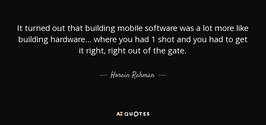 It turned out that building mobile software was a lot more like building hardware... where you had 1 shot and you had to get it right, right out of the gate. - Hosain Rahman