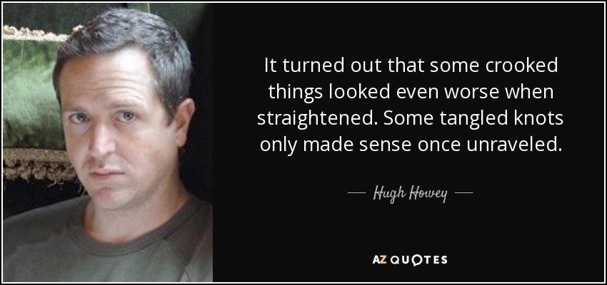 It turned out that some crooked things looked even worse when straightened. Some tangled knots only made sense once unraveled. - Hugh Howey