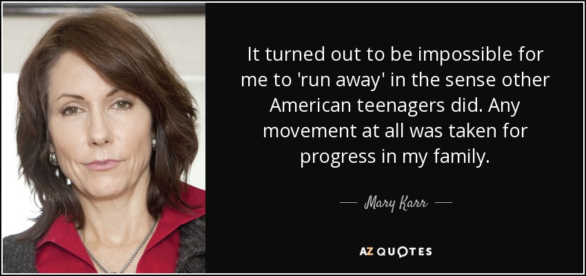 It turned out to be impossible for me to 'run away' in the sense other American teenagers did. Any movement at all was taken for progress in my family. - Mary Karr